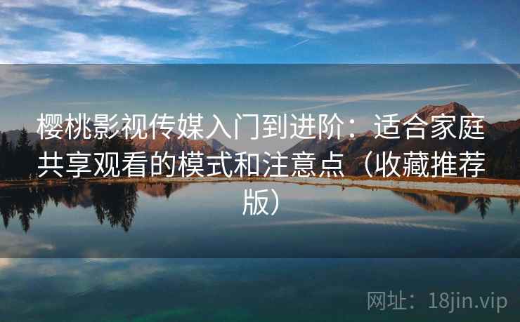 樱桃影视传媒入门到进阶：适合家庭共享观看的模式和注意点（收藏推荐版）