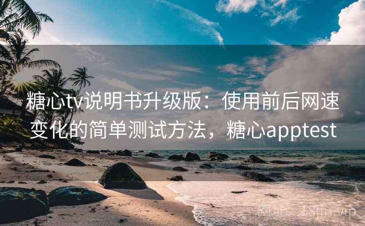 糖心tv说明书升级版：使用前后网速变化的简单测试方法，糖心apptest