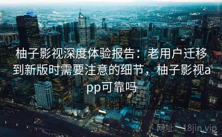柚子影视深度体验报告：老用户迁移到新版时需要注意的细节，柚子影视app可靠吗