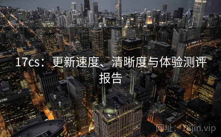 17cs：更新速度、清晰度与体验测评报告