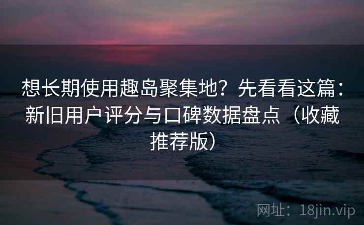 想长期使用趣岛聚集地？先看看这篇：新旧用户评分与口碑数据盘点（收藏推荐版）