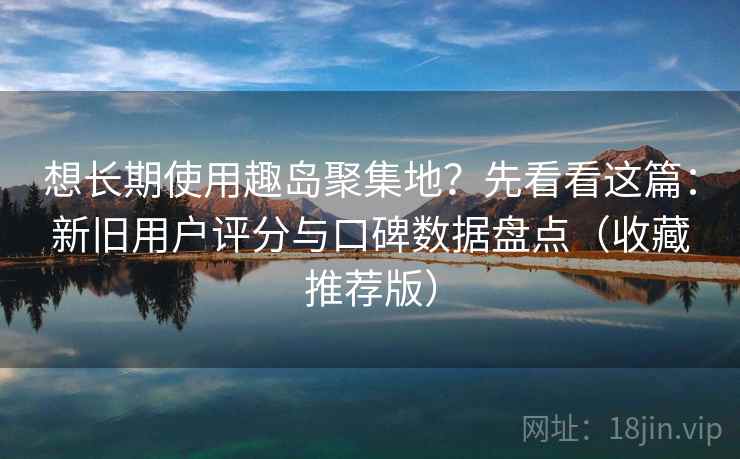 想长期使用趣岛聚集地？先看看这篇：新旧用户评分与口碑数据盘点（收藏推荐版）