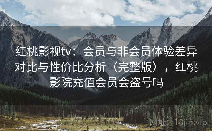 红桃影视tv：会员与非会员体验差异对比与性价比分析（完整版），红桃影院充值会员会盗号吗