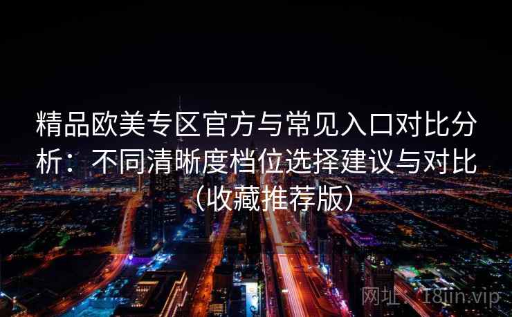 精品欧美专区官方与常见入口对比分析：不同清晰度档位选择建议与对比（收藏推荐版）