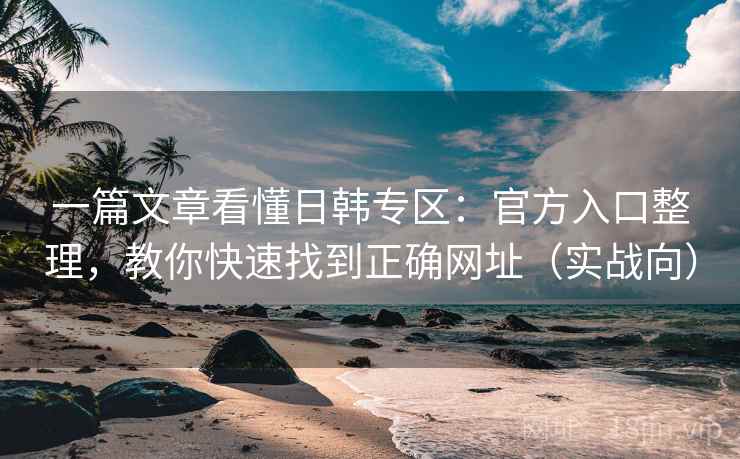 一篇文章看懂日韩专区：官方入口整理，教你快速找到正确网址（实战向）
