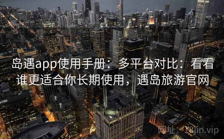 岛遇app使用手册：多平台对比：看看谁更适合你长期使用，遇岛旅游官网