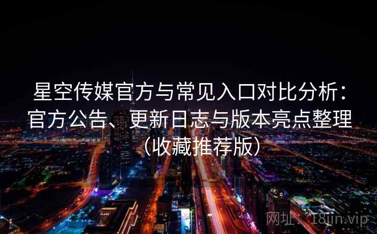 星空传媒官方与常见入口对比分析：官方公告、更新日志与版本亮点整理（收藏推荐版）