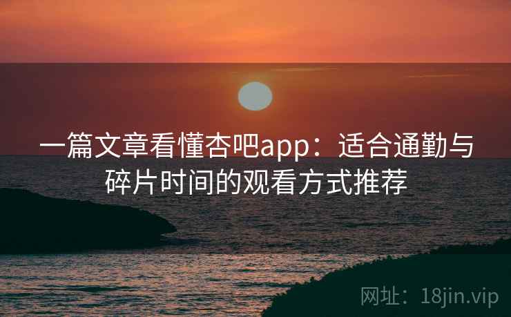 一篇文章看懂杏吧app:适合通勤与碎片时间的观看方式推荐 一篇文章看懂杏吧app:适合通勤与碎片时间的观看方式推荐