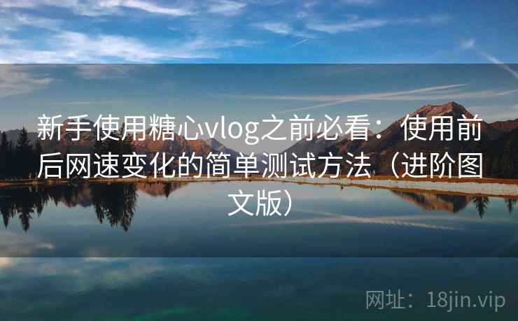 新手使用糖心vlog之前必看：使用前后网速变化的简单测试方法（进阶图文版）