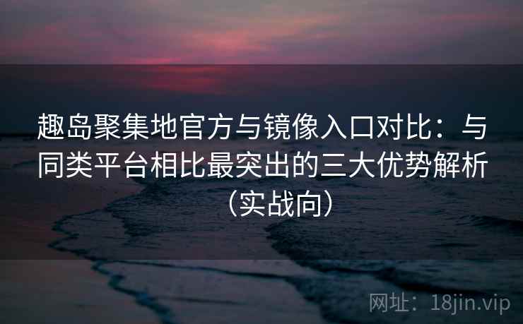 趣岛聚集地官方与镜像入口对比：与同类平台相比最突出的三大优势解析（实战向）