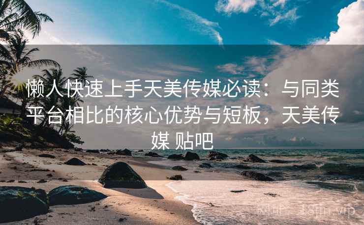 懒人快速上手天美传媒必读：与同类平台相比的核心优势与短板，天美传媒 贴吧