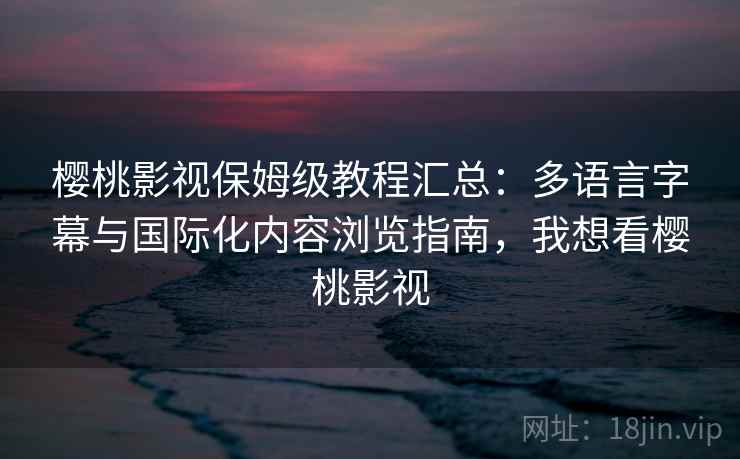 樱桃影视保姆级教程汇总：多语言字幕与国际化内容浏览指南，我想看樱桃影视
