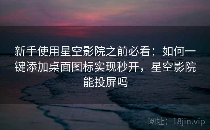 新手使用星空影院之前必看：如何一键添加桌面图标实现秒开，星空影院能投屏吗