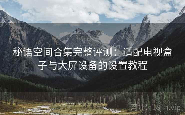 秘语空间合集完整评测：适配电视盒子与大屏设备的设置教程
