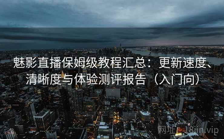 魅影直播保姆级教程汇总：更新速度、清晰度与体验测评报告（入门向）