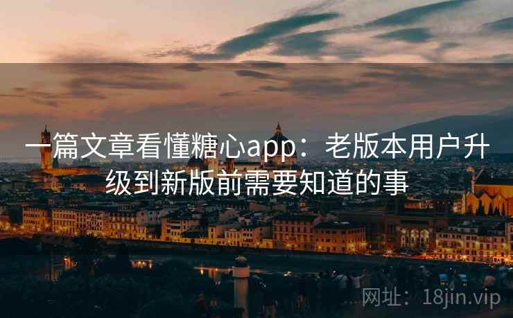 一篇文章看懂糖心app：老版本用户升级到新版前需要知道的事