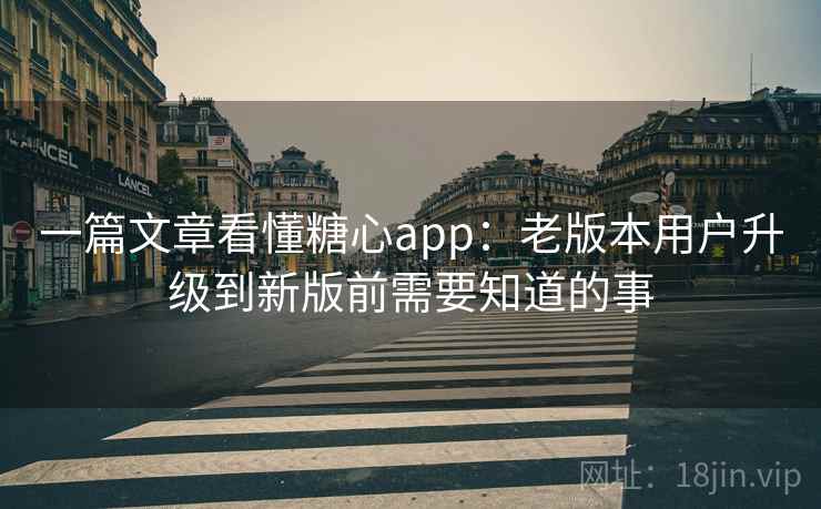 一篇文章看懂糖心app：老版本用户升级到新版前需要知道的事