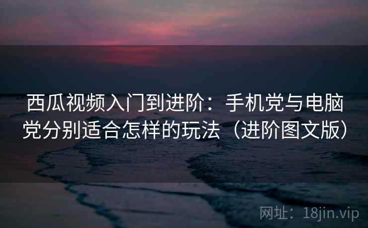 西瓜视频入门到进阶：手机党与电脑党分别适合怎样的玩法（进阶图文版）