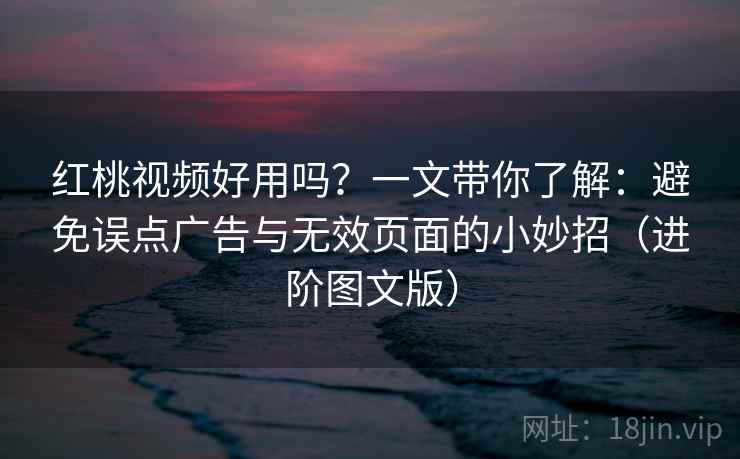 红桃视频好用吗？一文带你了解：避免误点广告与无效页面的小妙招（进阶图文版）