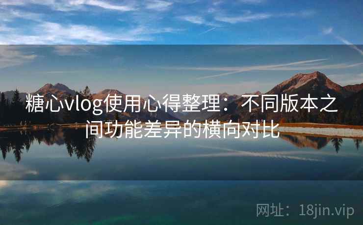 糖心vlog使用心得整理:不同版本之间功能差异的横向对比 糖心vlog使用心得整理:不同版本之间功能差异的横向对比