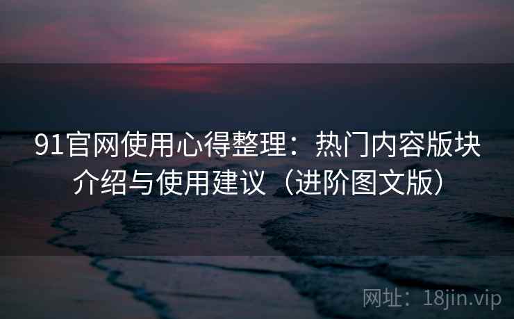 91官网使用心得整理:热门内容版块介绍与使用建议(进阶图文版) 91官网使用心得整理:热门内容版块介绍与使用建议(进阶图文版)