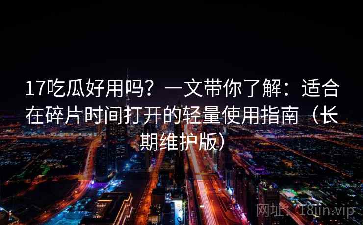 17吃瓜好用吗?一文带你了解:适合在碎片时间打开的轻量使用指南(长期维护版) 17吃瓜好用吗?一文带你了解:适合在碎片时间打开的轻量使用指南(长期维护版)