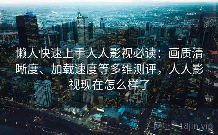 懒人快速上手人人影视必读：画质清晰度、加载速度等多维测评，人人影视现在怎么样了