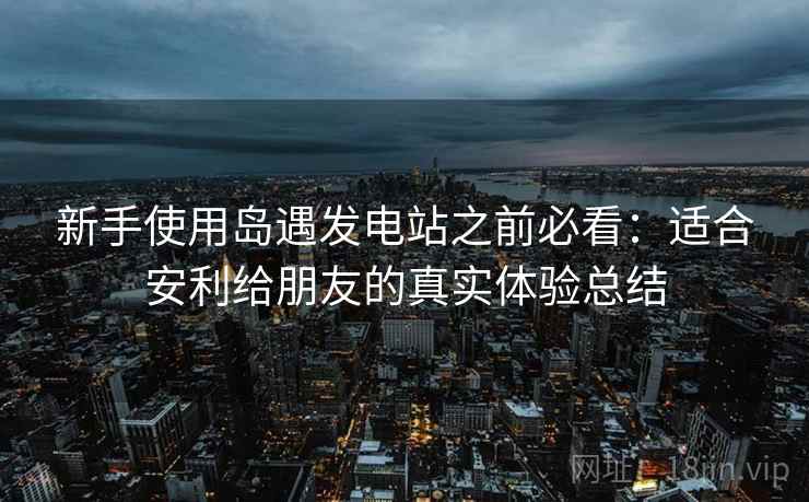 新手使用岛遇发电站之前必看：适合安利给朋友的真实体验总结