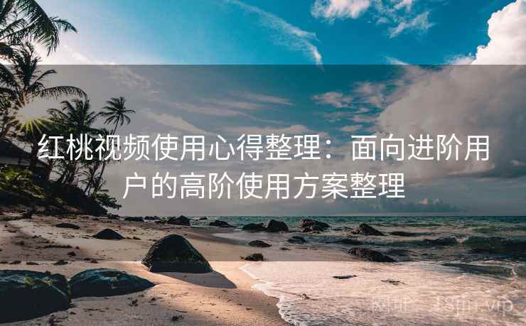 红桃视频使用心得整理:面向进阶用户的高阶使用方案整理 红桃视频使用心得整理:面向进阶用户的高阶使用方案整理