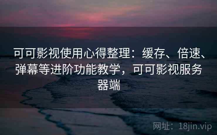 可可影视使用心得整理：缓存、倍速、弹幕等进阶功能教学，可可影视服务器端