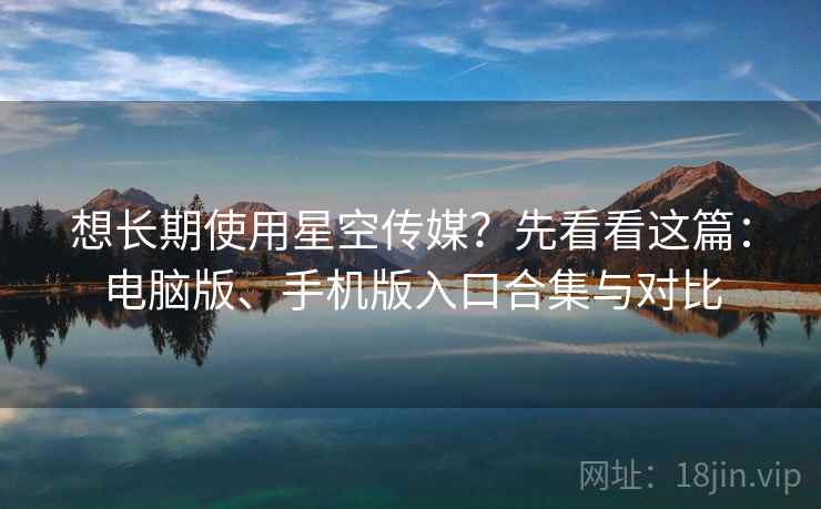 想长期使用星空传媒？先看看这篇：电脑版、手机版入口合集与对比