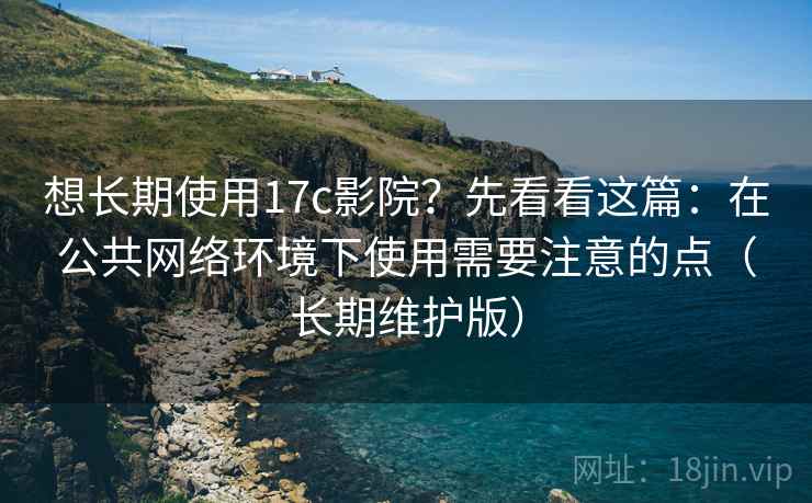 想长期使用17c影院？先看看这篇：在公共网络环境下使用需要注意的点（长期维护版）