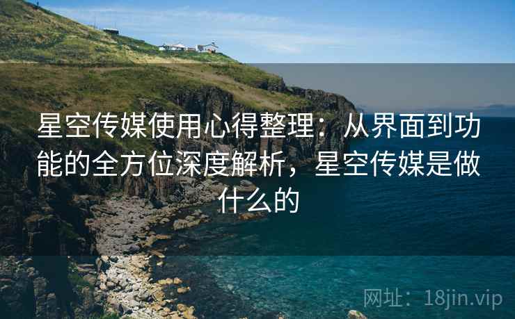 星空传媒使用心得整理：从界面到功能的全方位深度解析，星空传媒是做什么的