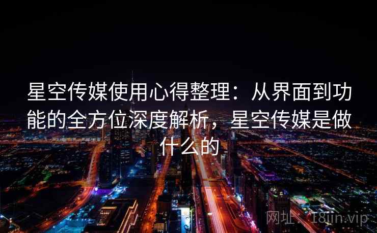 星空传媒使用心得整理：从界面到功能的全方位深度解析，星空传媒是做什么的