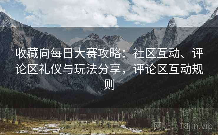 收藏向每日大赛攻略：社区互动、评论区礼仪与玩法分享，评论区互动规则