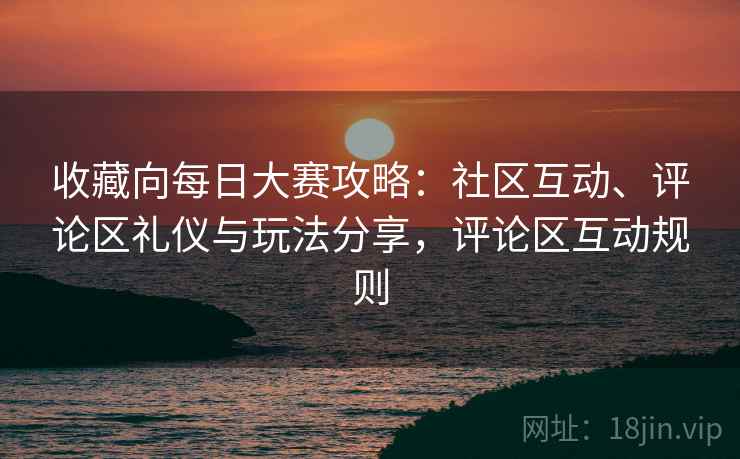 收藏向每日大赛攻略：社区互动、评论区礼仪与玩法分享，评论区互动规则