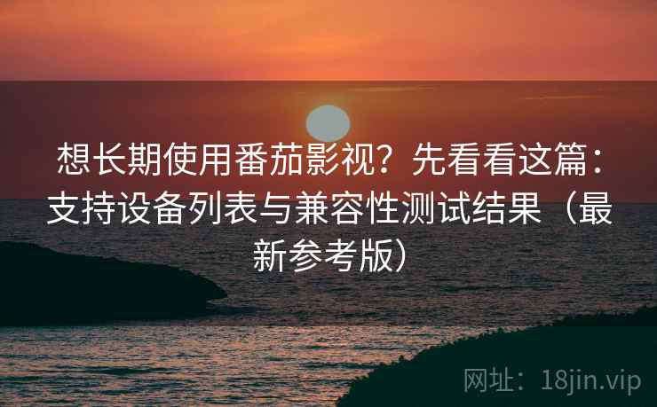 想长期使用番茄影视？先看看这篇：支持设备列表与兼容性测试结果（最新参考版）