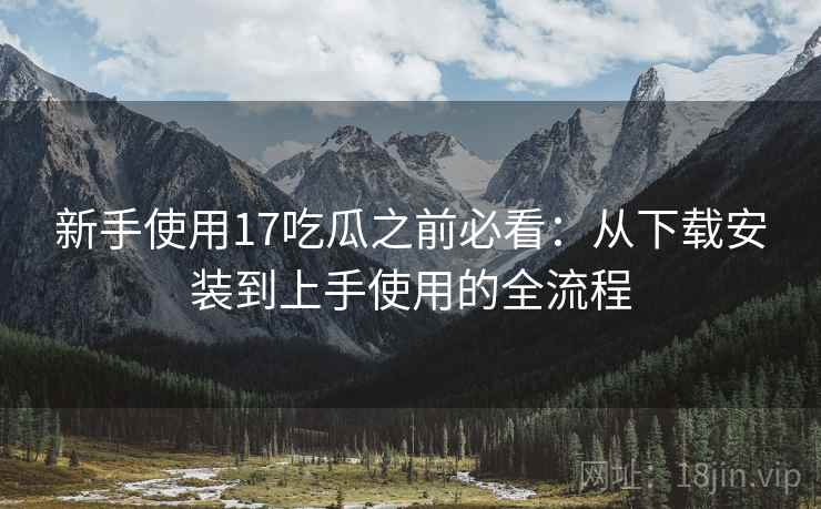新手使用17吃瓜之前必看：从下载安装到上手使用的全流程