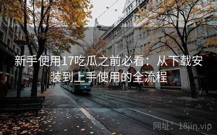 新手使用17吃瓜之前必看：从下载安装到上手使用的全流程