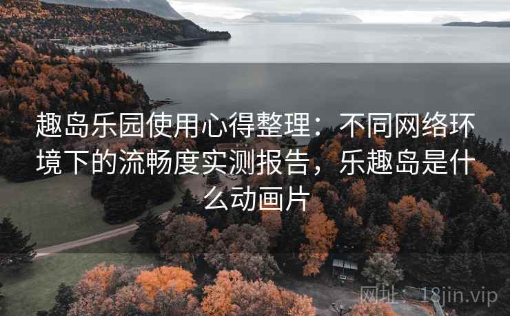 趣岛乐园使用心得整理：不同网络环境下的流畅度实测报告，乐趣岛是什么动画片