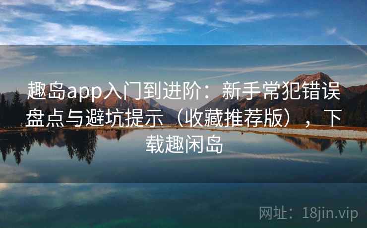 趣岛app入门到进阶：新手常犯错误盘点与避坑提示（收藏推荐版），下载趣闲岛