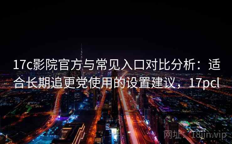 17c影院官方与常见入口对比分析：适合长期追更党使用的设置建议，17pcl
