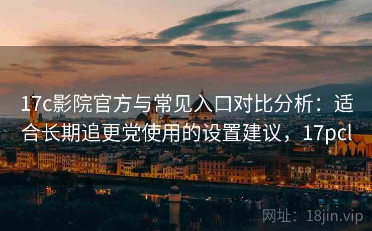17c影院官方与常见入口对比分析：适合长期追更党使用的设置建议，17pcl