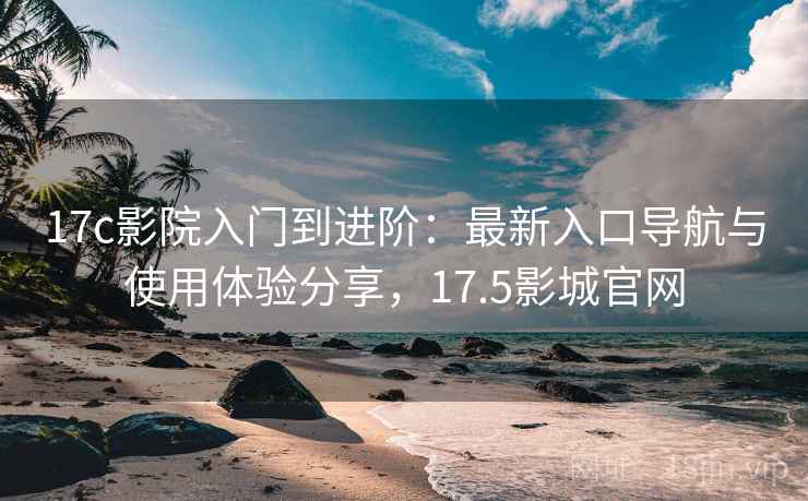 17c影院入门到进阶：最新入口导航与使用体验分享，17.5影城官网