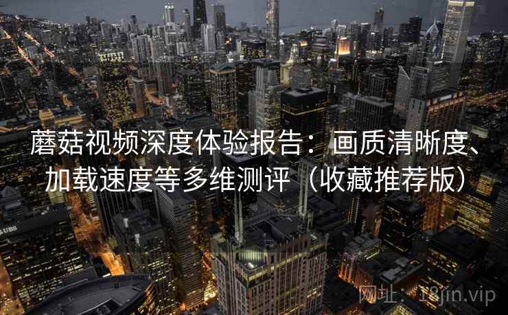蘑菇视频深度体验报告：画质清晰度、加载速度等多维测评（收藏推荐版）