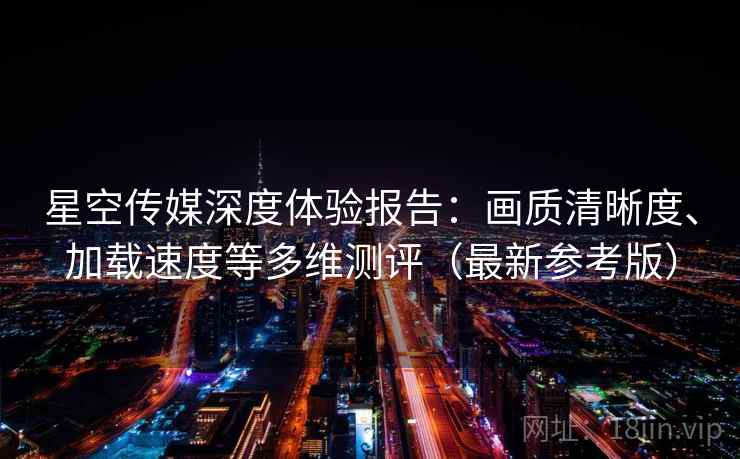 星空传媒深度体验报告：画质清晰度、加载速度等多维测评（最新参考版）