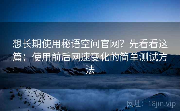 想长期使用秘语空间官网？先看看这篇：使用前后网速变化的简单测试方法
