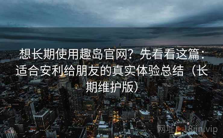 想长期使用趣岛官网？先看看这篇：适合安利给朋友的真实体验总结（长期维护版）