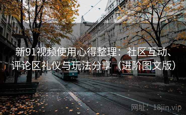 新91视频使用心得整理：社区互动、评论区礼仪与玩法分享（进阶图文版）