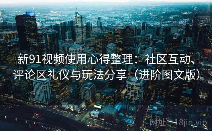 新91视频使用心得整理：社区互动、评论区礼仪与玩法分享（进阶图文版）